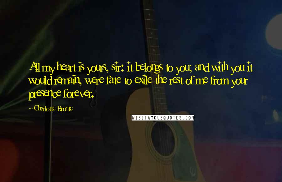 Charlotte Bronte Quotes: All my heart is yours, sir: it belongs to you; and with you it would remain, were fate to exile the rest of me from your presence forever.