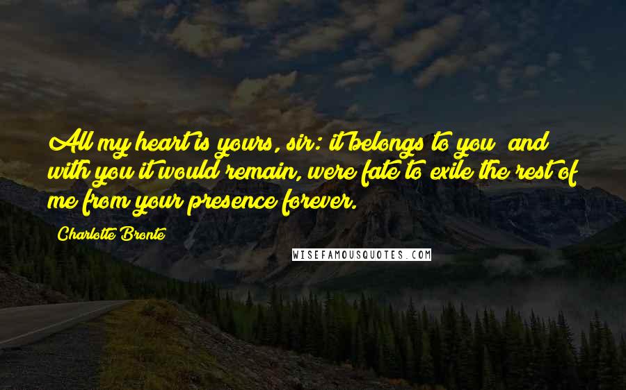 Charlotte Bronte Quotes: All my heart is yours, sir: it belongs to you; and with you it would remain, were fate to exile the rest of me from your presence forever.