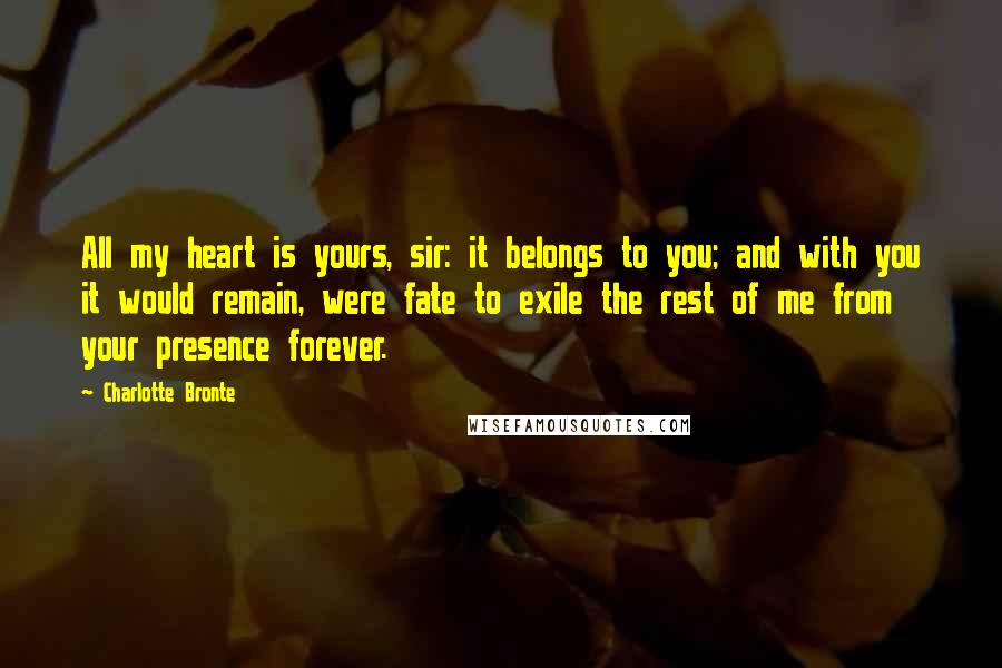 Charlotte Bronte Quotes: All my heart is yours, sir: it belongs to you; and with you it would remain, were fate to exile the rest of me from your presence forever.