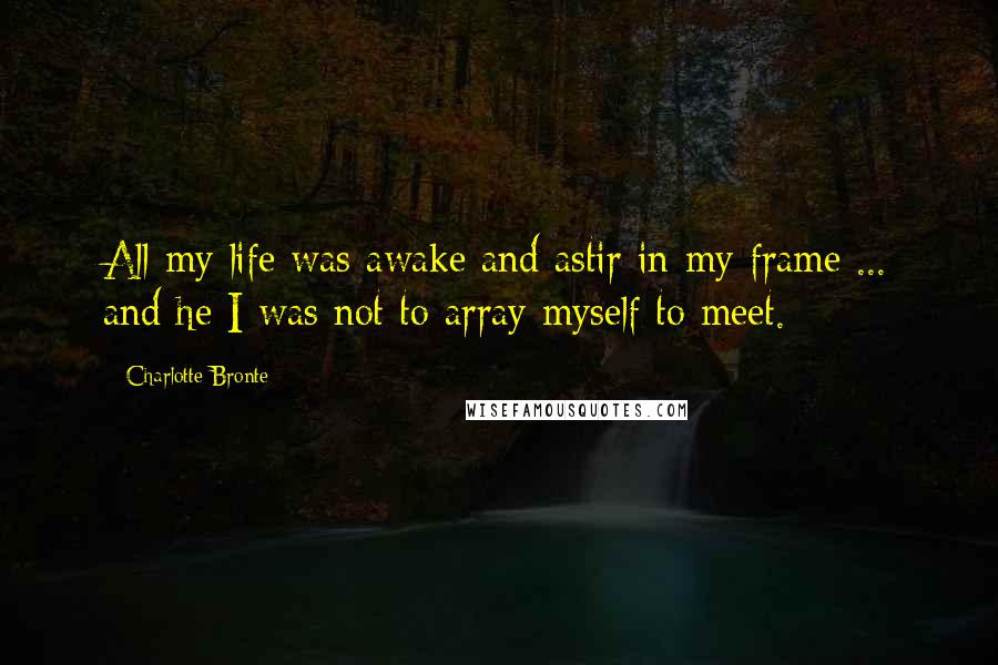 Charlotte Bronte Quotes: All my life was awake and astir in my frame ... and he I was not to array myself to meet.