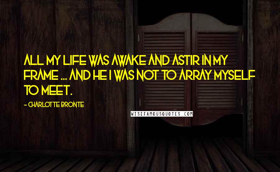 Charlotte Bronte Quotes: All my life was awake and astir in my frame ... and he I was not to array myself to meet.