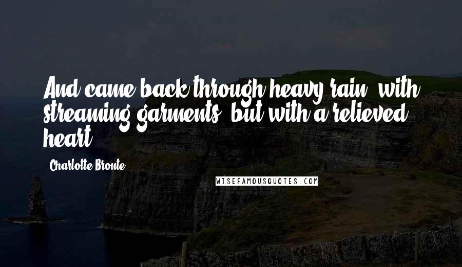 Charlotte Bronte Quotes: And came back through heavy rain, with streaming garments, but with a relieved heart.