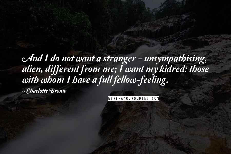 Charlotte Bronte Quotes: And I do not want a stranger - unsympathising, alien, different from me; I want my kidred: those with whom I have a full fellow-feeling.