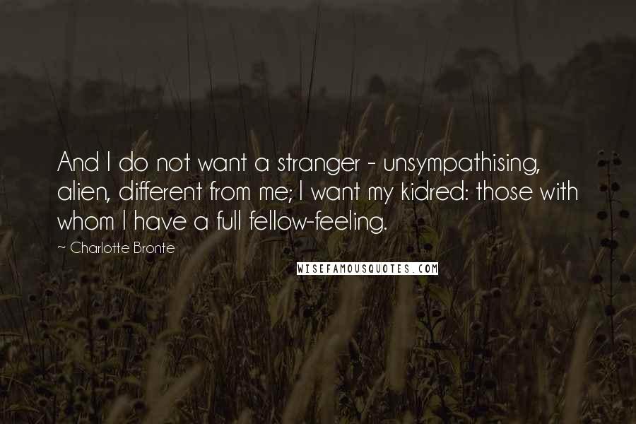 Charlotte Bronte Quotes: And I do not want a stranger - unsympathising, alien, different from me; I want my kidred: those with whom I have a full fellow-feeling.