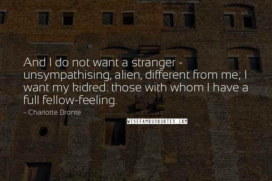 Charlotte Bronte Quotes: And I do not want a stranger - unsympathising, alien, different from me; I want my kidred: those with whom I have a full fellow-feeling.