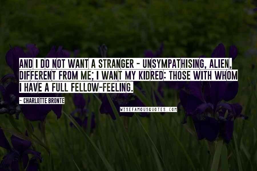 Charlotte Bronte Quotes: And I do not want a stranger - unsympathising, alien, different from me; I want my kidred: those with whom I have a full fellow-feeling.