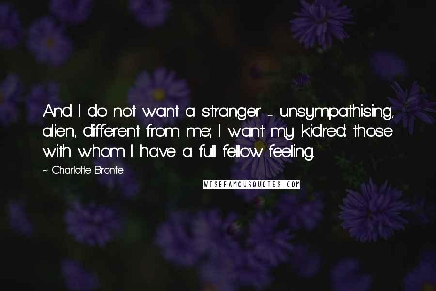 Charlotte Bronte Quotes: And I do not want a stranger - unsympathising, alien, different from me; I want my kidred: those with whom I have a full fellow-feeling.