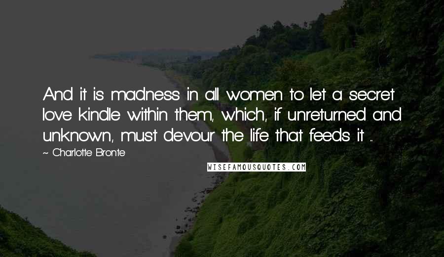 Charlotte Bronte Quotes: And it is madness in all women to let a secret love kindle within them, which, if unreturned and unknown, must devour the life that feeds it ...