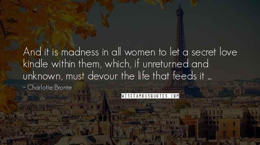 Charlotte Bronte Quotes: And it is madness in all women to let a secret love kindle within them, which, if unreturned and unknown, must devour the life that feeds it ...