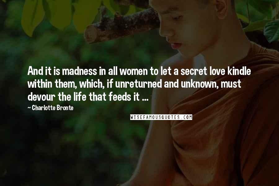 Charlotte Bronte Quotes: And it is madness in all women to let a secret love kindle within them, which, if unreturned and unknown, must devour the life that feeds it ...