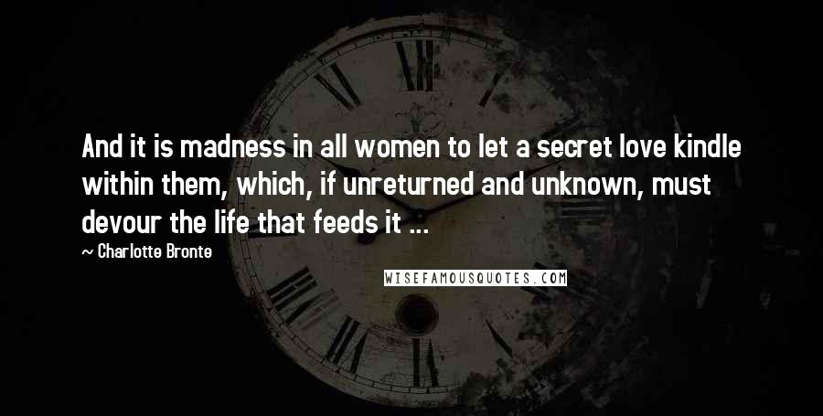 Charlotte Bronte Quotes: And it is madness in all women to let a secret love kindle within them, which, if unreturned and unknown, must devour the life that feeds it ...