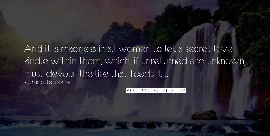 Charlotte Bronte Quotes: And it is madness in all women to let a secret love kindle within them, which, if unreturned and unknown, must devour the life that feeds it ...