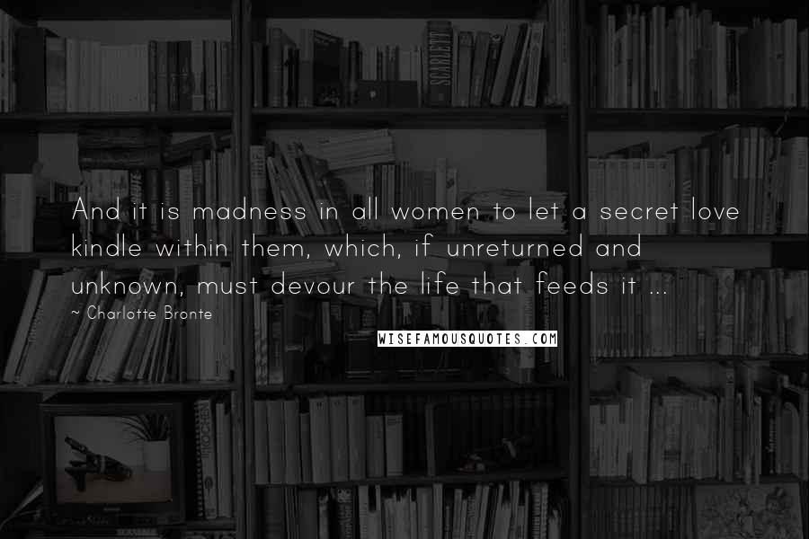 Charlotte Bronte Quotes: And it is madness in all women to let a secret love kindle within them, which, if unreturned and unknown, must devour the life that feeds it ...