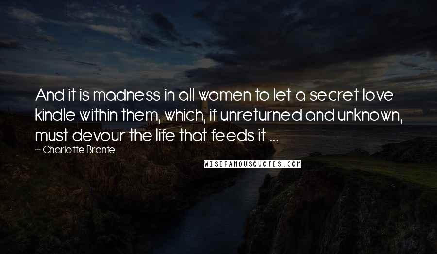 Charlotte Bronte Quotes: And it is madness in all women to let a secret love kindle within them, which, if unreturned and unknown, must devour the life that feeds it ...