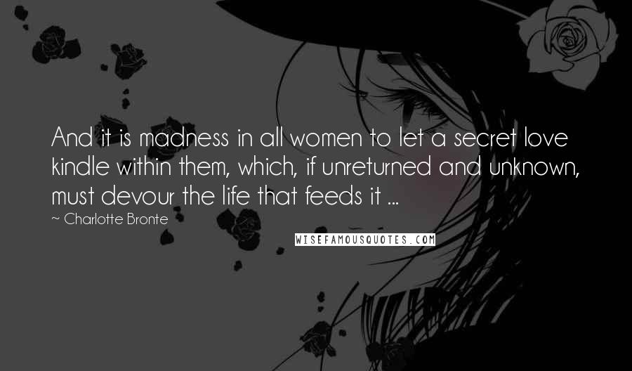 Charlotte Bronte Quotes: And it is madness in all women to let a secret love kindle within them, which, if unreturned and unknown, must devour the life that feeds it ...