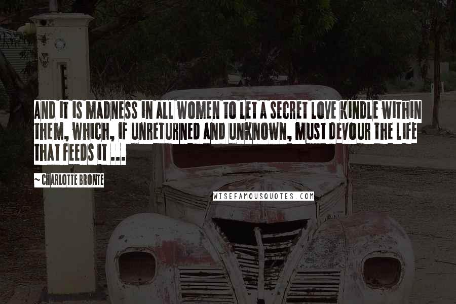 Charlotte Bronte Quotes: And it is madness in all women to let a secret love kindle within them, which, if unreturned and unknown, must devour the life that feeds it ...