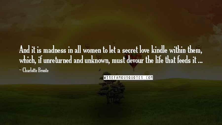 Charlotte Bronte Quotes: And it is madness in all women to let a secret love kindle within them, which, if unreturned and unknown, must devour the life that feeds it ...