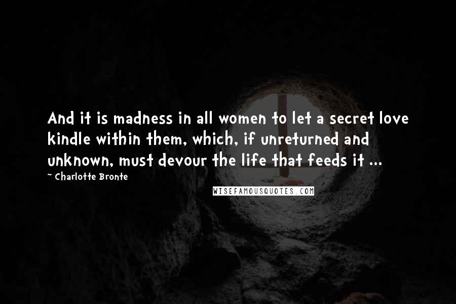 Charlotte Bronte Quotes: And it is madness in all women to let a secret love kindle within them, which, if unreturned and unknown, must devour the life that feeds it ...