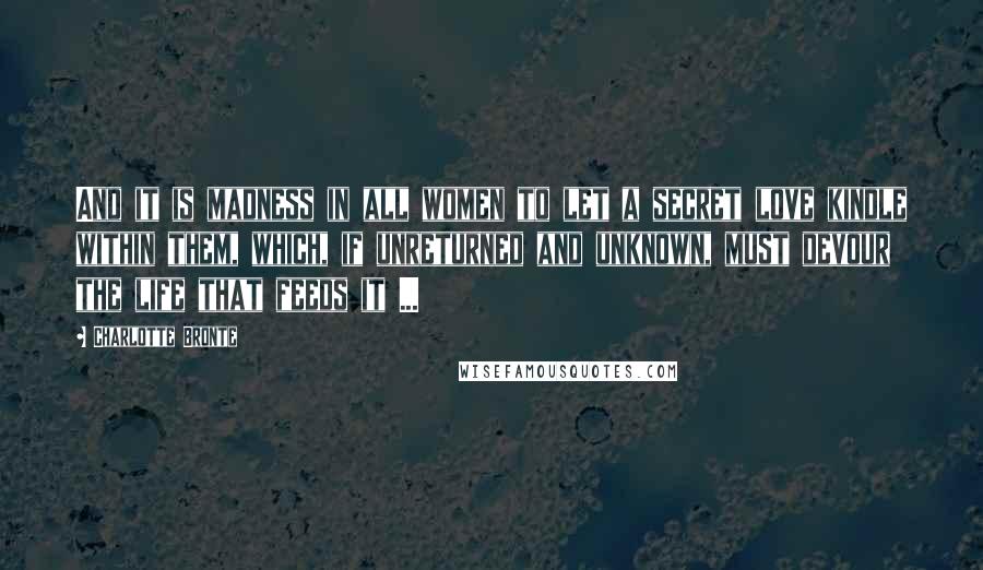 Charlotte Bronte Quotes: And it is madness in all women to let a secret love kindle within them, which, if unreturned and unknown, must devour the life that feeds it ...