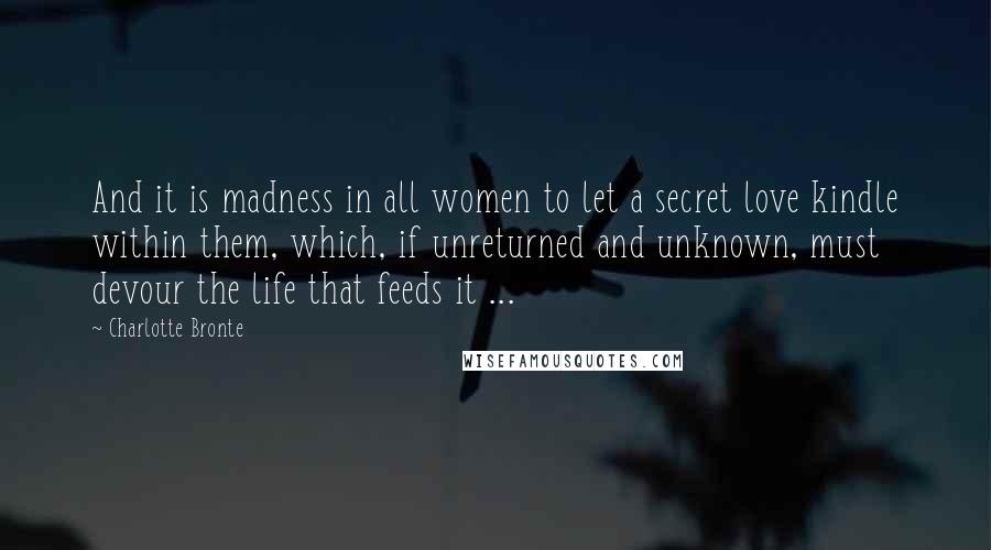 Charlotte Bronte Quotes: And it is madness in all women to let a secret love kindle within them, which, if unreturned and unknown, must devour the life that feeds it ...