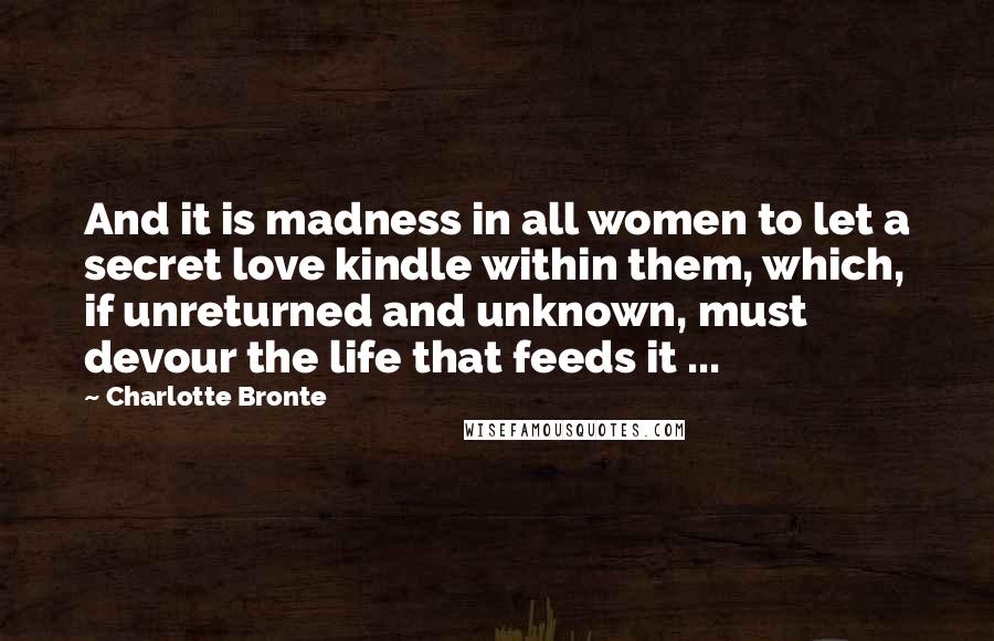 Charlotte Bronte Quotes: And it is madness in all women to let a secret love kindle within them, which, if unreturned and unknown, must devour the life that feeds it ...