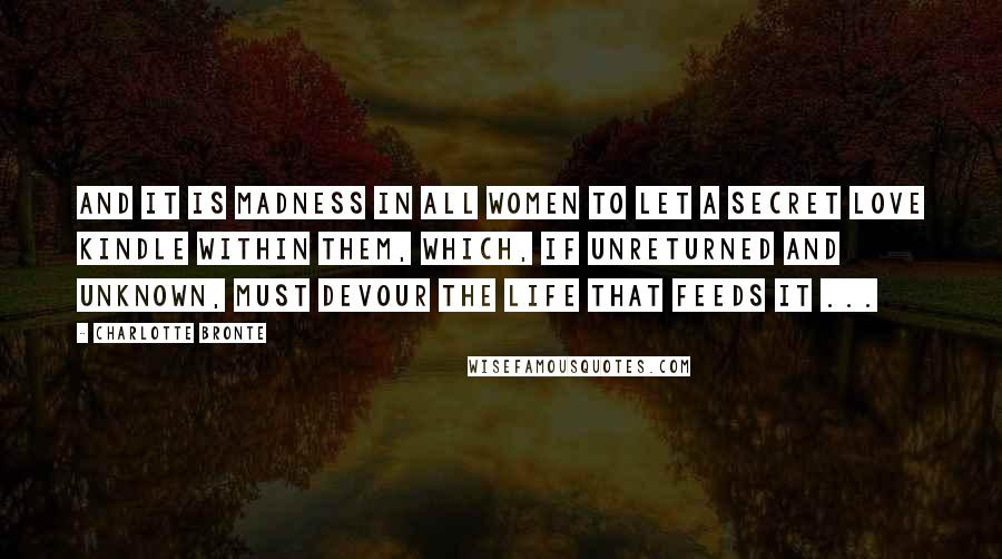 Charlotte Bronte Quotes: And it is madness in all women to let a secret love kindle within them, which, if unreturned and unknown, must devour the life that feeds it ...