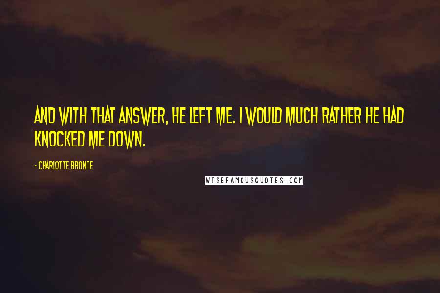 Charlotte Bronte Quotes: And with that answer, he left me. I would much rather he had knocked me down.