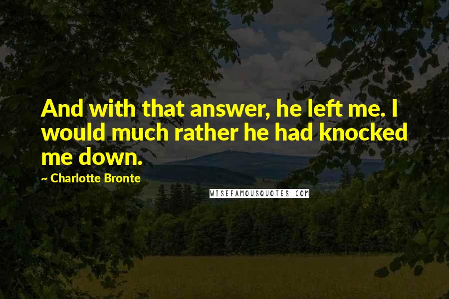 Charlotte Bronte Quotes: And with that answer, he left me. I would much rather he had knocked me down.