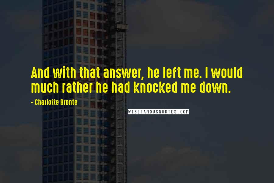 Charlotte Bronte Quotes: And with that answer, he left me. I would much rather he had knocked me down.