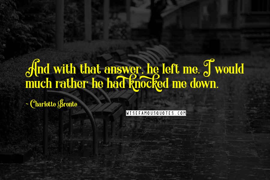 Charlotte Bronte Quotes: And with that answer, he left me. I would much rather he had knocked me down.