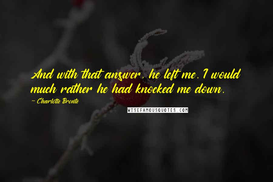Charlotte Bronte Quotes: And with that answer, he left me. I would much rather he had knocked me down.