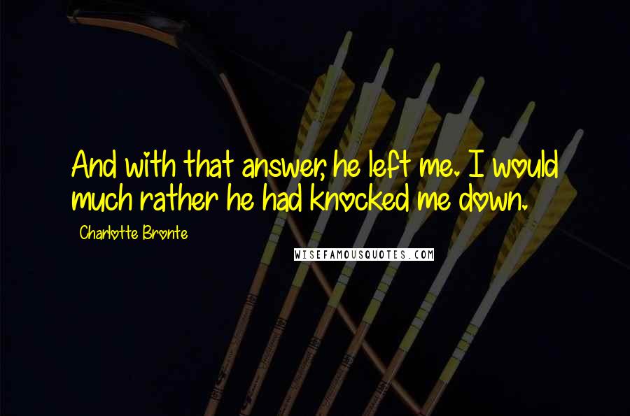 Charlotte Bronte Quotes: And with that answer, he left me. I would much rather he had knocked me down.