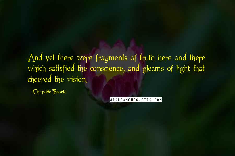 Charlotte Bronte Quotes: And yet there were fragments of truth here and there which satisfied the conscience, and gleams of light that cheered the vision.