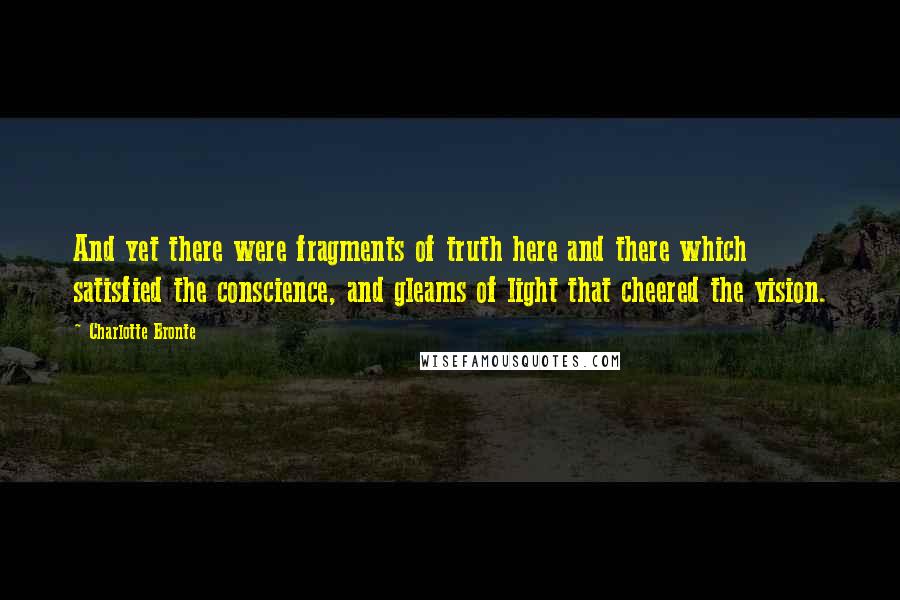 Charlotte Bronte Quotes: And yet there were fragments of truth here and there which satisfied the conscience, and gleams of light that cheered the vision.