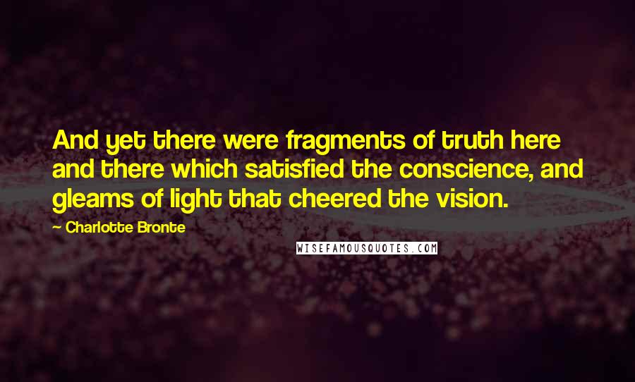 Charlotte Bronte Quotes: And yet there were fragments of truth here and there which satisfied the conscience, and gleams of light that cheered the vision.