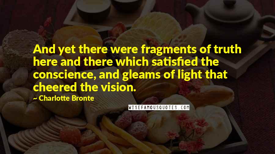 Charlotte Bronte Quotes: And yet there were fragments of truth here and there which satisfied the conscience, and gleams of light that cheered the vision.