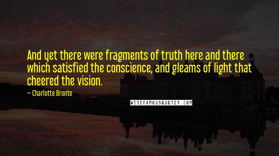 Charlotte Bronte Quotes: And yet there were fragments of truth here and there which satisfied the conscience, and gleams of light that cheered the vision.