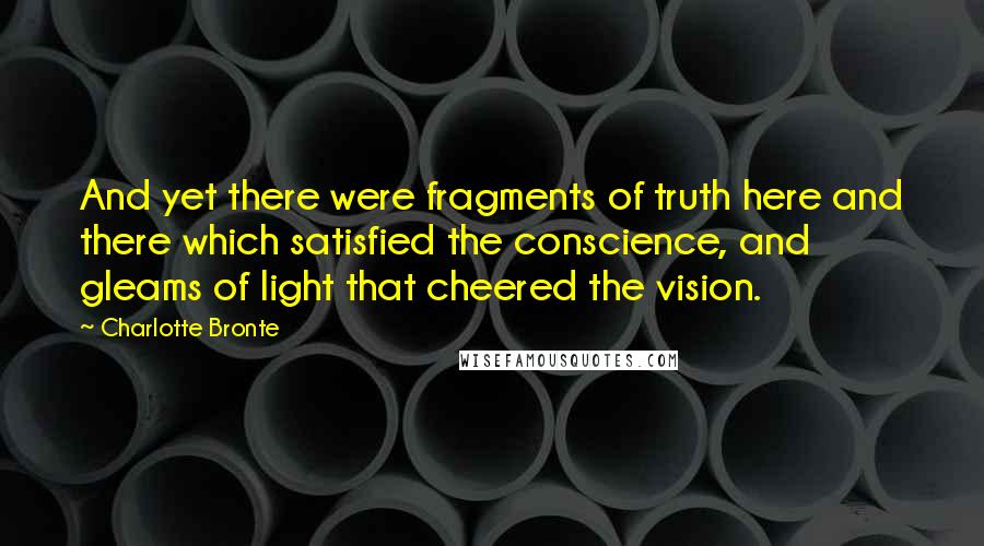 Charlotte Bronte Quotes: And yet there were fragments of truth here and there which satisfied the conscience, and gleams of light that cheered the vision.