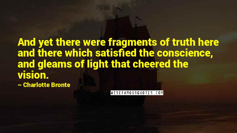 Charlotte Bronte Quotes: And yet there were fragments of truth here and there which satisfied the conscience, and gleams of light that cheered the vision.