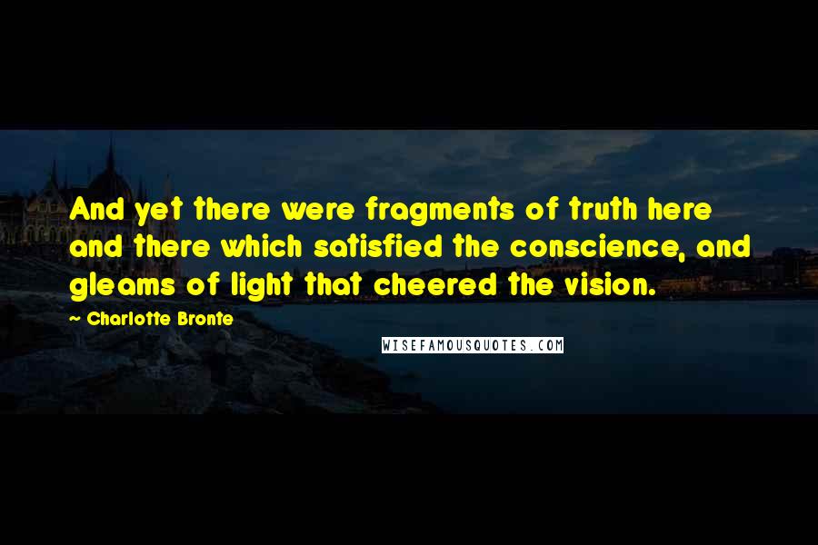 Charlotte Bronte Quotes: And yet there were fragments of truth here and there which satisfied the conscience, and gleams of light that cheered the vision.