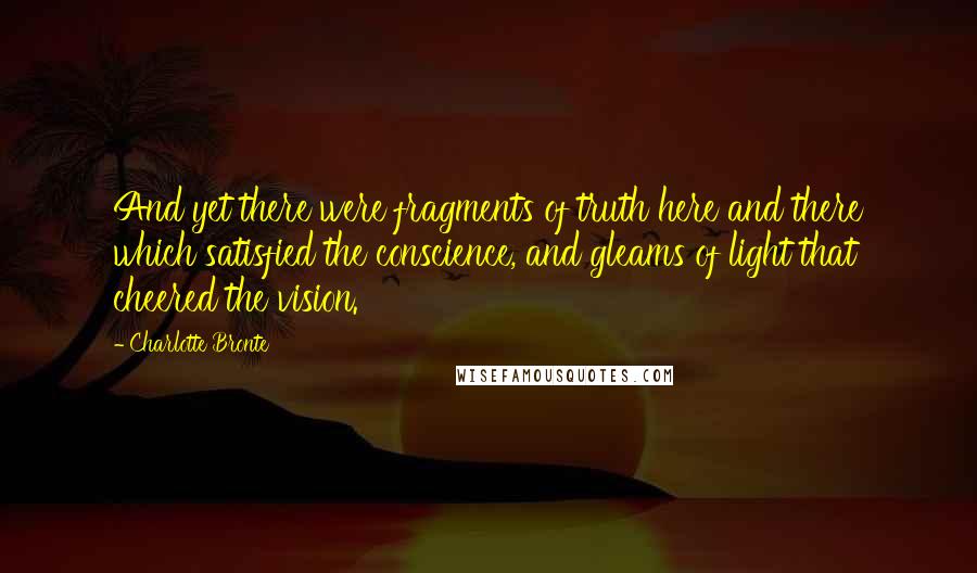 Charlotte Bronte Quotes: And yet there were fragments of truth here and there which satisfied the conscience, and gleams of light that cheered the vision.