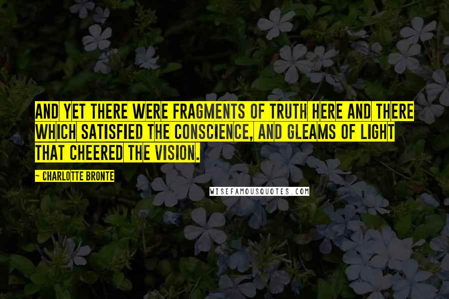Charlotte Bronte Quotes: And yet there were fragments of truth here and there which satisfied the conscience, and gleams of light that cheered the vision.