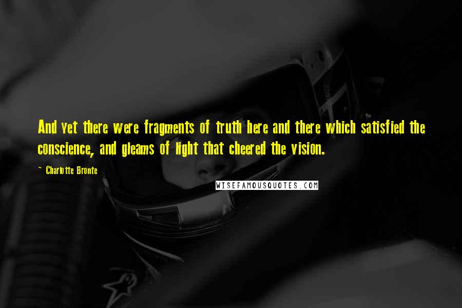 Charlotte Bronte Quotes: And yet there were fragments of truth here and there which satisfied the conscience, and gleams of light that cheered the vision.