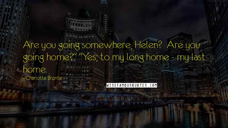 Charlotte Bronte Quotes: Are you going somewhere, Helen? Are you going home?" "Yes; to my long home - my last home.