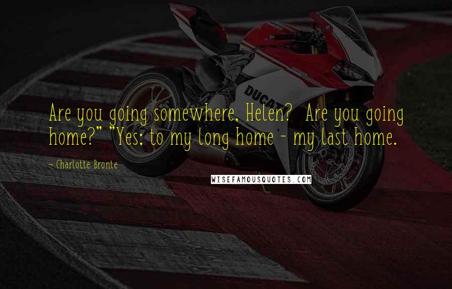 Charlotte Bronte Quotes: Are you going somewhere, Helen? Are you going home?" "Yes; to my long home - my last home.