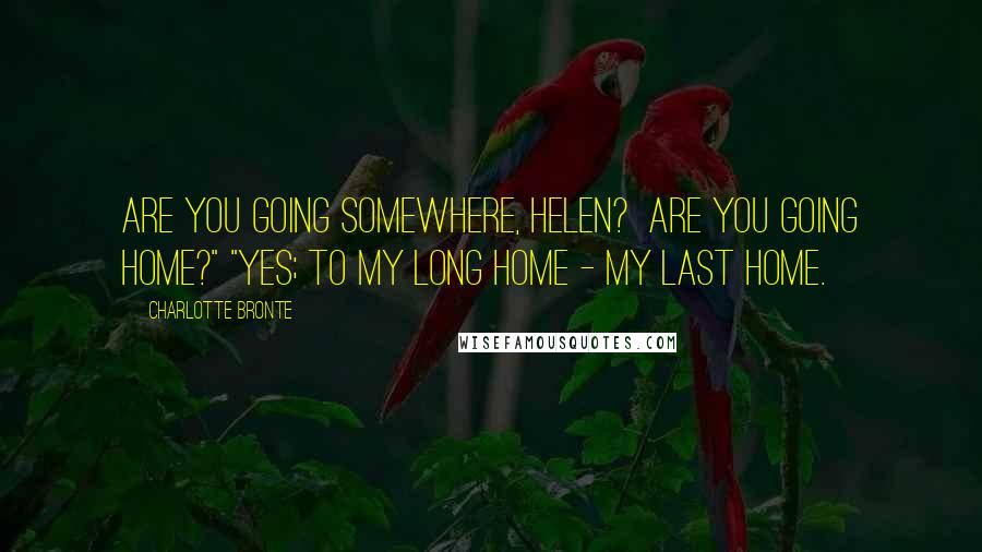Charlotte Bronte Quotes: Are you going somewhere, Helen? Are you going home?" "Yes; to my long home - my last home.