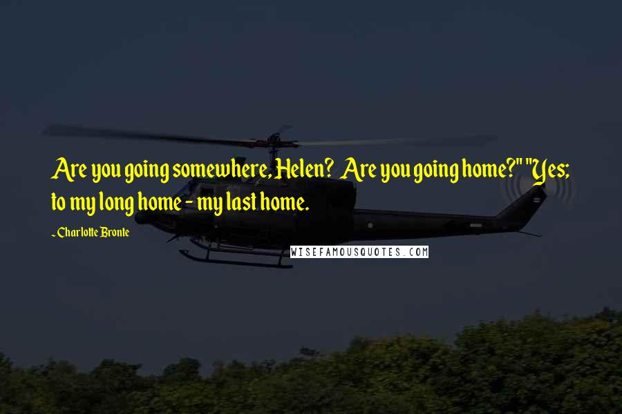 Charlotte Bronte Quotes: Are you going somewhere, Helen? Are you going home?" "Yes; to my long home - my last home.