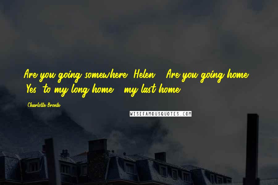 Charlotte Bronte Quotes: Are you going somewhere, Helen? Are you going home?" "Yes; to my long home - my last home.
