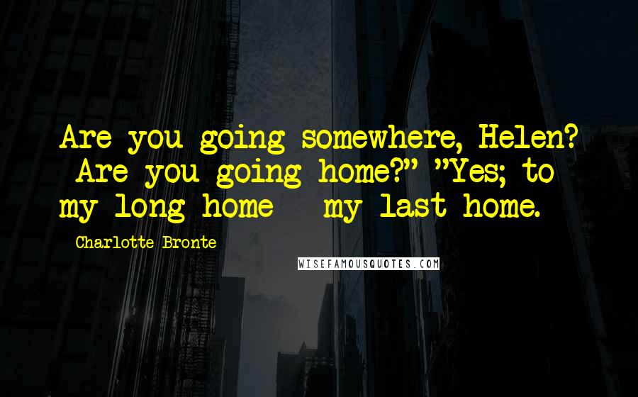 Charlotte Bronte Quotes: Are you going somewhere, Helen? Are you going home?" "Yes; to my long home - my last home.