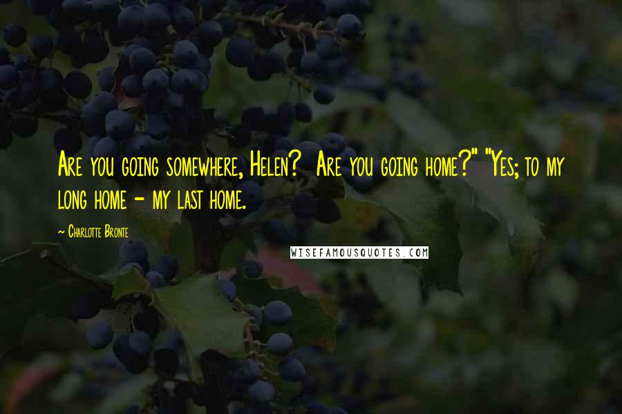 Charlotte Bronte Quotes: Are you going somewhere, Helen? Are you going home?" "Yes; to my long home - my last home.